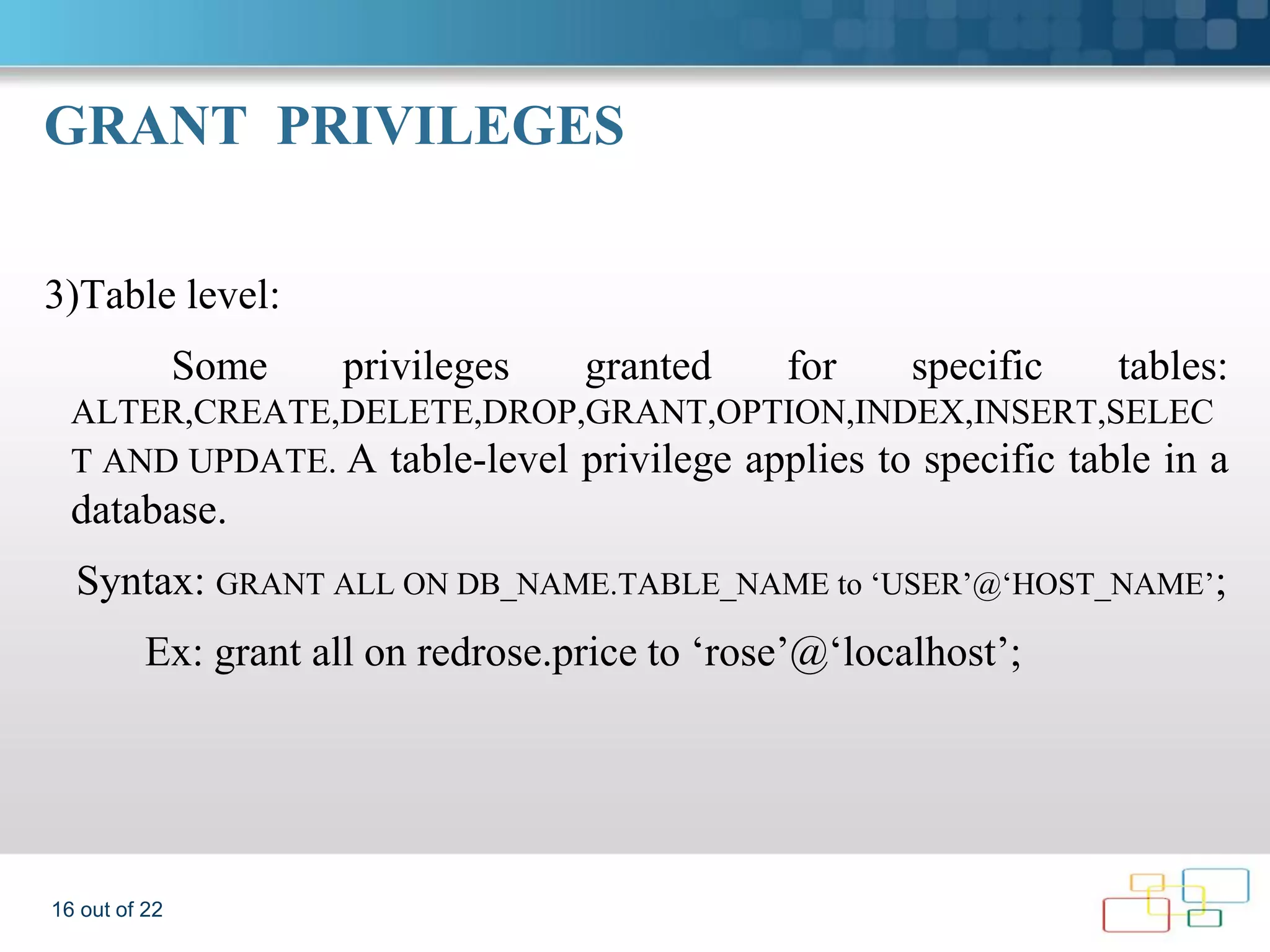 GRANT PRIVILEGES 3)Table level: Some privileges granted for specific tables: ALTER,CREATE,DELETE,DROP,GRANT,OPTION,INDEX,INSERT,SELEC T AND UPDATE. A table-level privilege applies to specific table in a database. Syntax: GRANT ALL ON DB_NAME.TABLE_NAME to ‘USER’@‘HOST_NAME’; Ex: grant all on redrose.price to ‘rose’@‘localhost’; 16 out of 22 
