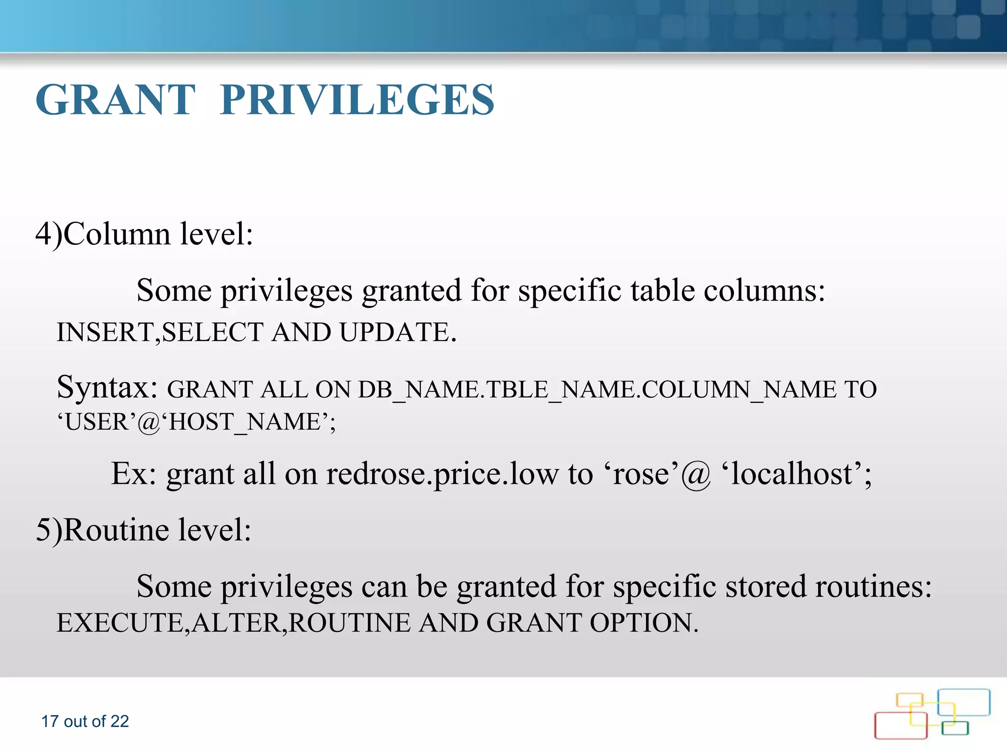 GRANT PRIVILEGES 4)Column level: Some privileges granted for specific table columns: INSERT,SELECT AND UPDATE. Syntax: GRANT ALL ON DB_NAME.TBLE_NAME.COLUMN_NAME TO ‘USER’@‘HOST_NAME’; Ex: grant all on redrose.price.low to ‘rose’@ ‘localhost’; 5)Routine level: Some privileges can be granted for specific stored routines: EXECUTE,ALTER,ROUTINE AND GRANT OPTION. 17 out of 22 