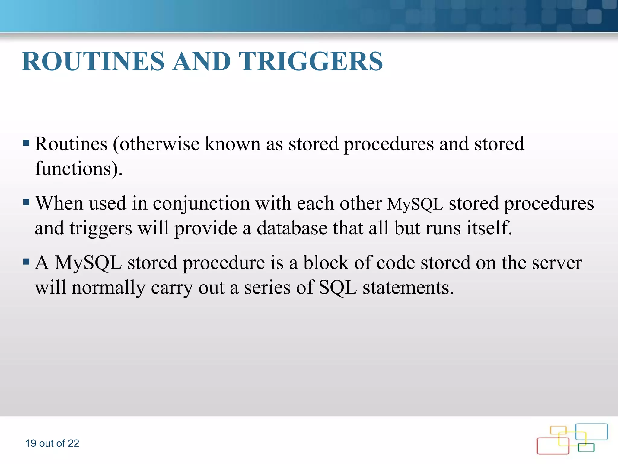 ROUTINES AND TRIGGERS  Routines (otherwise known as stored procedures and stored functions).  When used in conjunction with each other MySQL stored procedures and triggers will provide a database that all but runs itself.  A MySQL stored procedure is a block of code stored on the server will normally carry out a series of SQL statements. 19 out of 22 