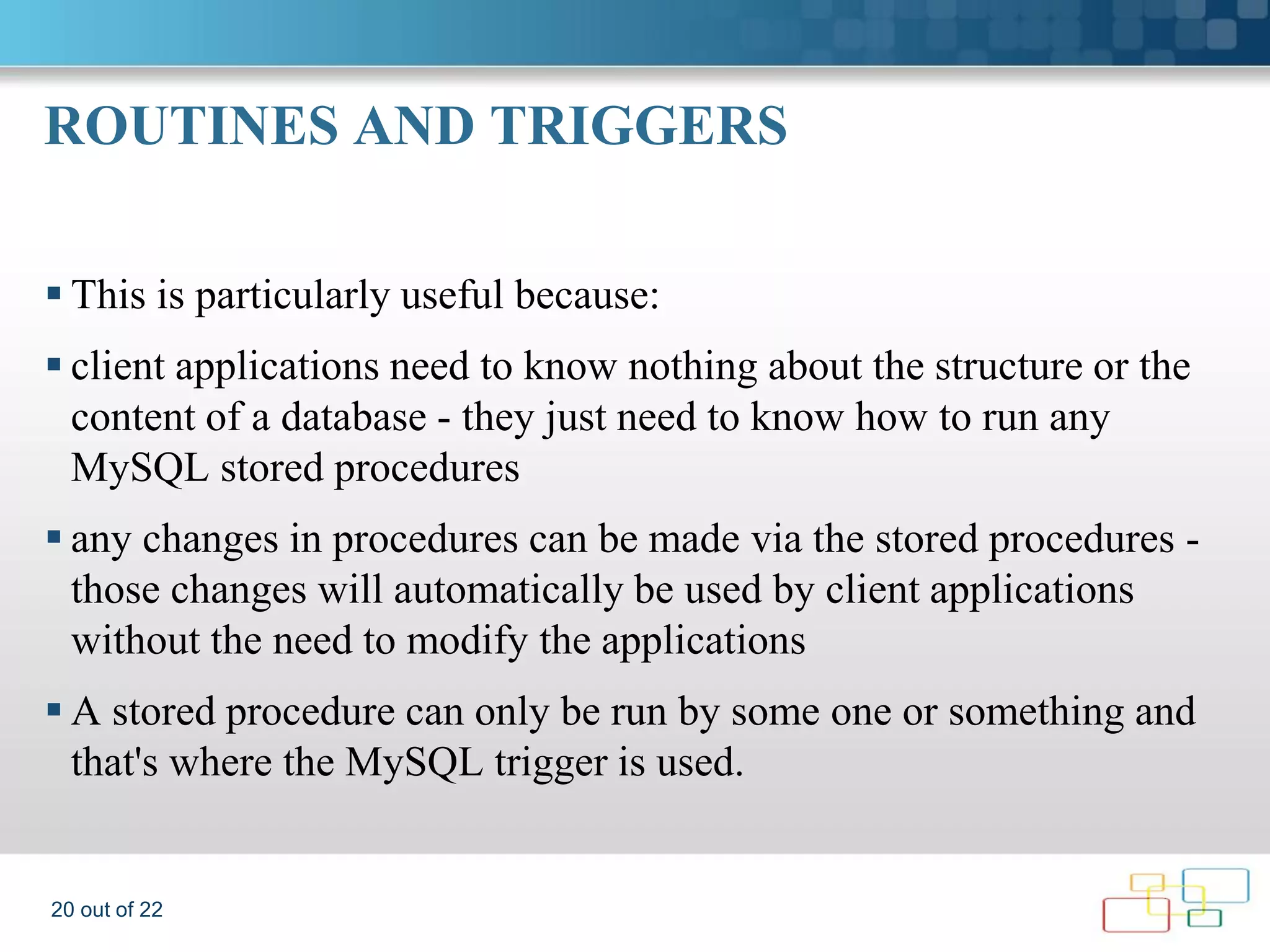 ROUTINES AND TRIGGERS  This is particularly useful because:  client applications need to know nothing about the structure or the content of a database - they just need to know how to run any MySQL stored procedures  any changes in procedures can be made via the stored procedures - those changes will automatically be used by client applications without the need to modify the applications  A stored procedure can only be run by some one or something and that's where the MySQL trigger is used. 20 out of 22 