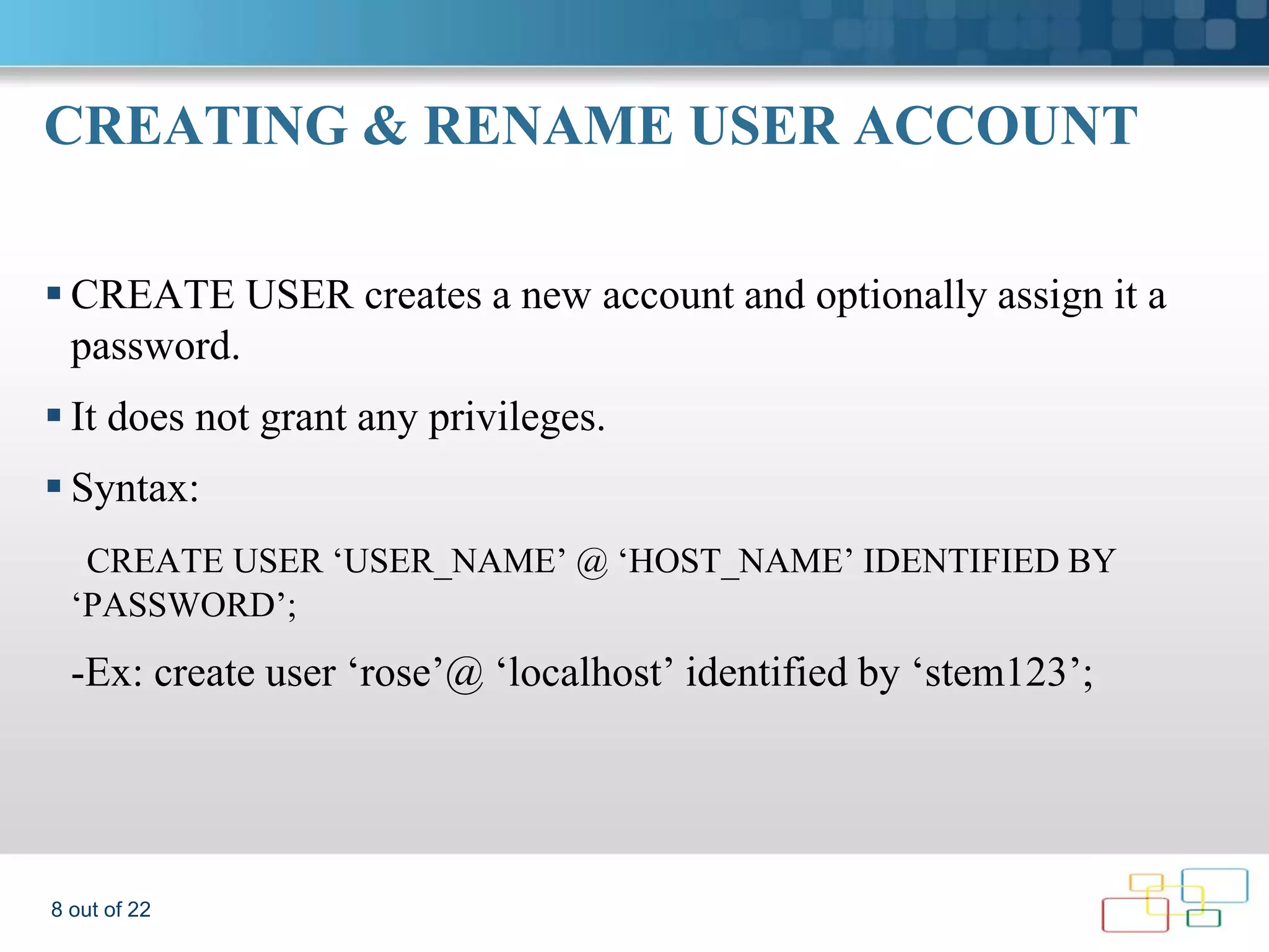 CREATING & RENAME USER ACCOUNT  CREATE USER creates a new account and optionally assign it a password.  It does not grant any privileges.  Syntax: CREATE USER ‘USER_NAME’ @ ‘HOST_NAME’ IDENTIFIED BY ‘PASSWORD’; -Ex: create user ‘rose’@ ‘localhost’ identified by ‘stem123’; 8 out of 22 