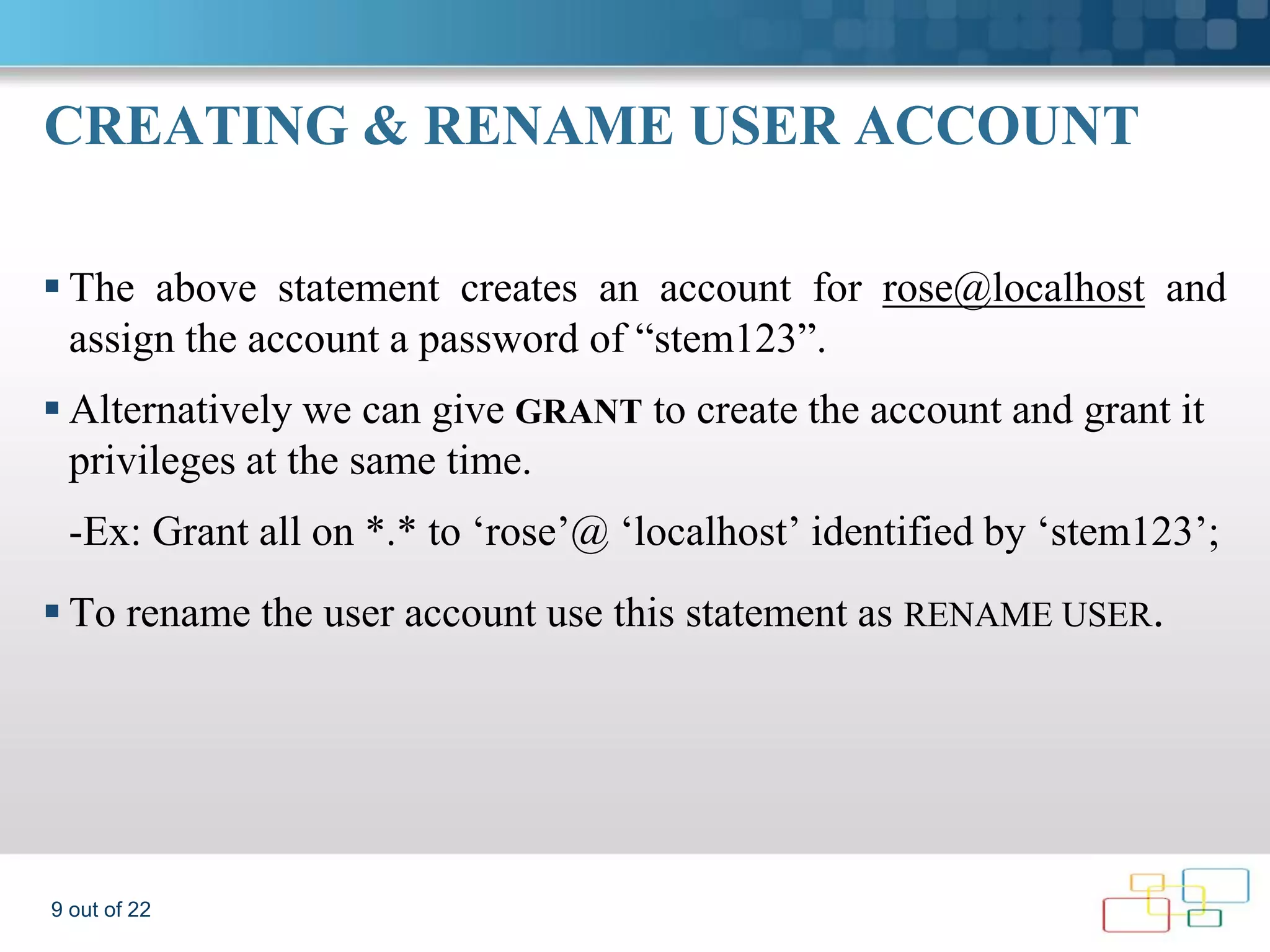 CREATING & RENAME USER ACCOUNT  The above statement creates an account for rose@localhost and assign the account a password of “stem123”.  Alternatively we can give GRANT to create the account and grant it privileges at the same time. -Ex: Grant all on *.* to ‘rose’@ ‘localhost’ identified by ‘stem123’;  To rename the user account use this statement as RENAME USER. 9 out of 22 
