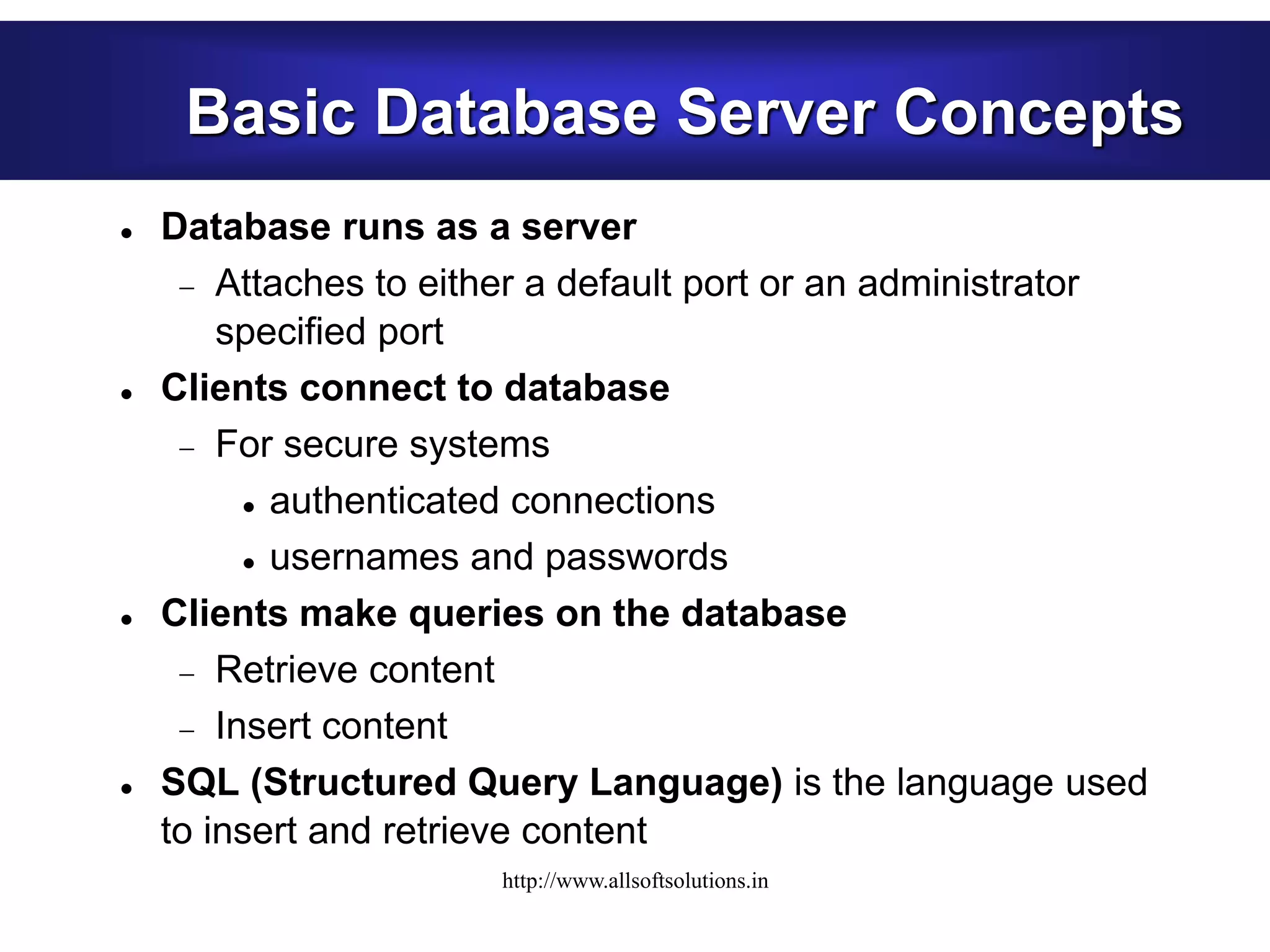 Basic Database Server Concepts
 Database runs as a server
 Attaches to either a default port or an administrator
specified port
 Clients connect to database
 For secure systems
 authenticated connections
 usernames and passwords
 Clients make queries on the database
 Retrieve content
 Insert content
 SQL (Structured Query Language) is the language used
to insert and retrieve content
http://www.allsoftsolutions.in
 