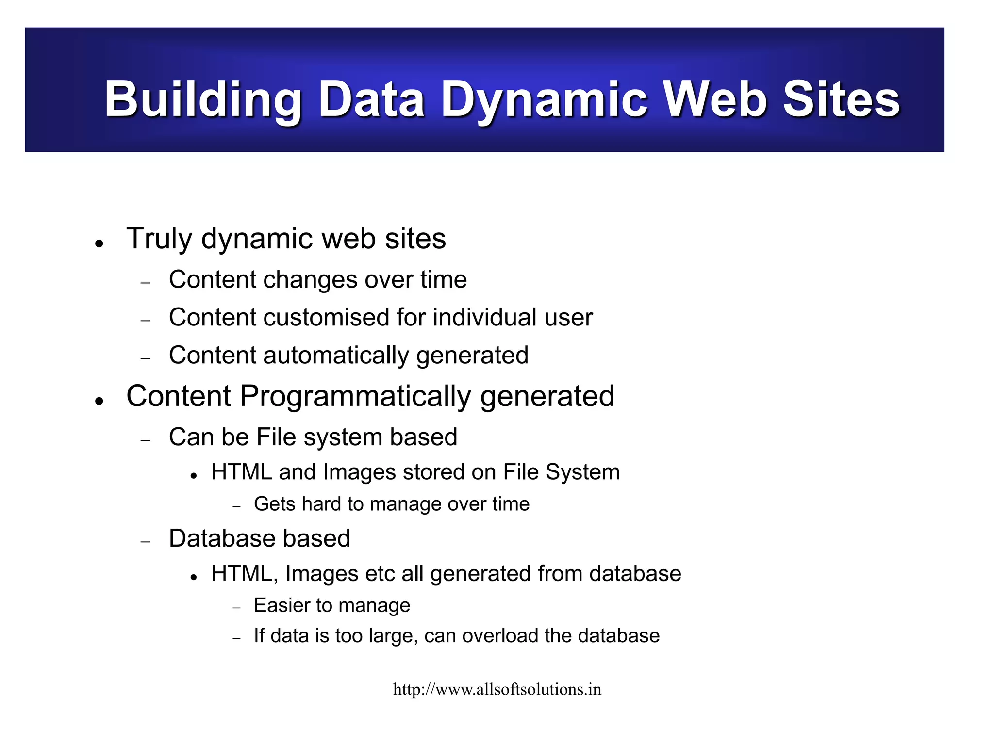 Building Data Dynamic Web Sites
 Truly dynamic web sites
 Content changes over time
 Content customised for individual user
 Content automatically generated
 Content Programmatically generated
 Can be File system based
 HTML and Images stored on File System
 Gets hard to manage over time
 Database based
 HTML, Images etc all generated from database
 Easier to manage
 If data is too large, can overload the database
http://www.allsoftsolutions.in
 