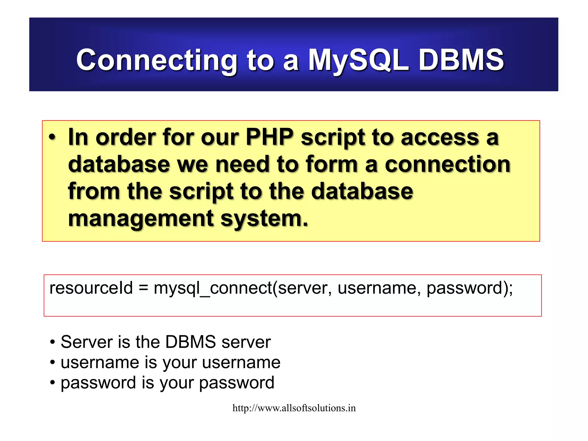 Connecting to a MySQL DBMS
• In order for our PHP script to access a
database we need to form a connection
from the script to the database
management system.
resourceId = mysql_connect(server, username, password);
• Server is the DBMS server
• username is your username
• password is your password
http://www.allsoftsolutions.in
 
