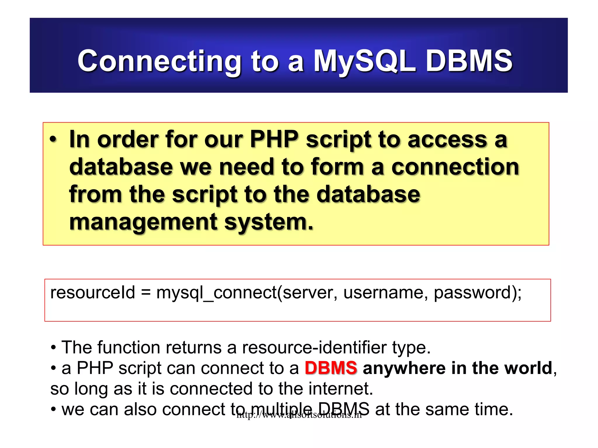 Connecting to a MySQL DBMS
• In order for our PHP script to access a
database we need to form a connection
from the script to the database
management system.
resourceId = mysql_connect(server, username, password);
• The function returns a resource-identifier type.
• a PHP script can connect to a DBMS anywhere in the world,
so long as it is connected to the internet.
• we can also connect to multiple DBMS at the same time.http://www.allsoftsolutions.in
 
