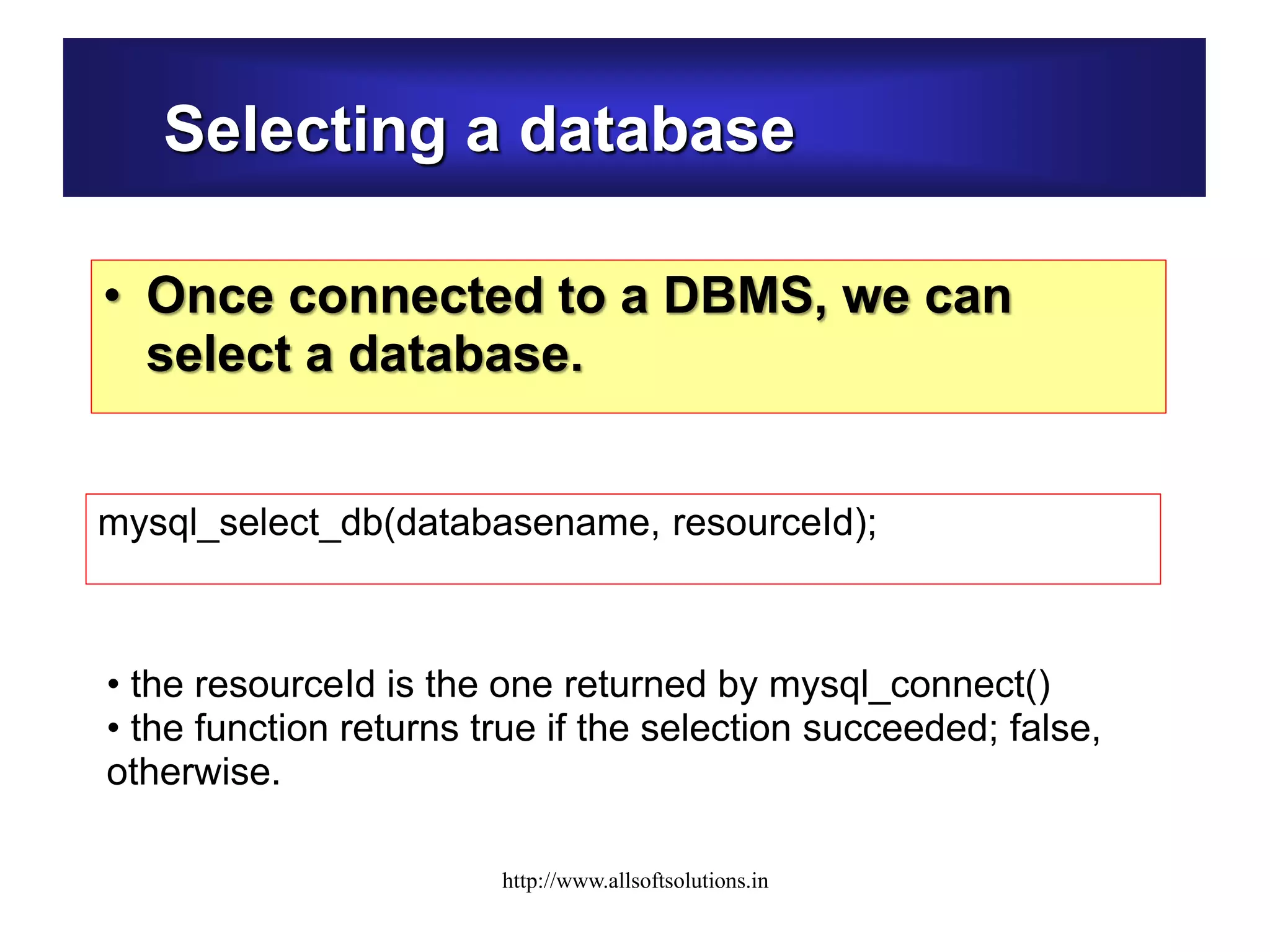 Selecting a database
• Once connected to a DBMS, we can
select a database.
mysql_select_db(databasename, resourceId);
• the resourceId is the one returned by mysql_connect()
• the function returns true if the selection succeeded; false,
otherwise.
http://www.allsoftsolutions.in
 