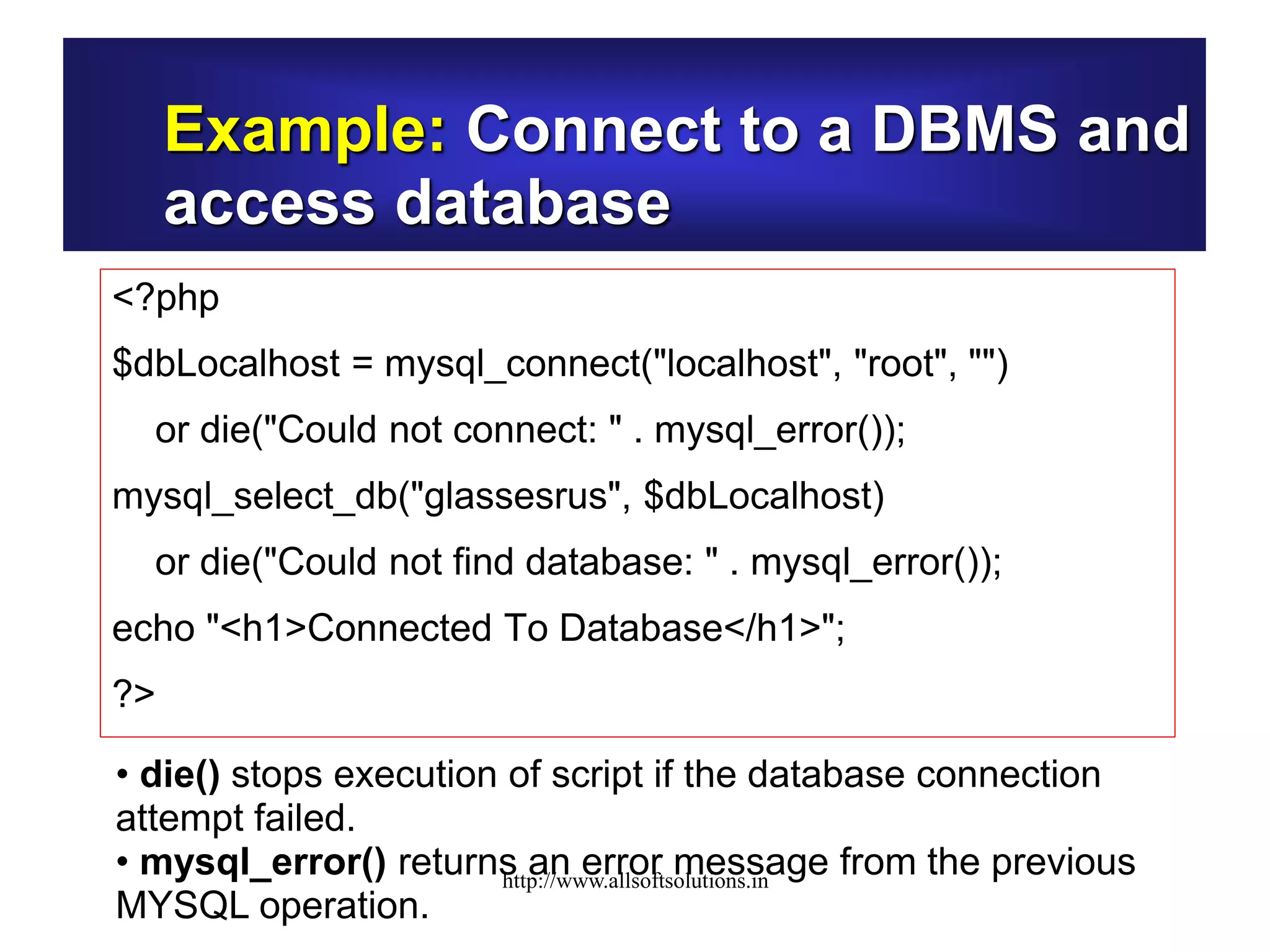 Example: Connect to a DBMS and
access database
<?php
$dbLocalhost = mysql_connect("localhost", "root", "")
or die("Could not connect: " . mysql_error());
mysql_select_db("glassesrus", $dbLocalhost)
or die("Could not find database: " . mysql_error());
echo "<h1>Connected To Database</h1>";
?>
• die() stops execution of script if the database connection
attempt failed.
• mysql_error() returns an error message from the previous
MYSQL operation.
http://www.allsoftsolutions.in
 