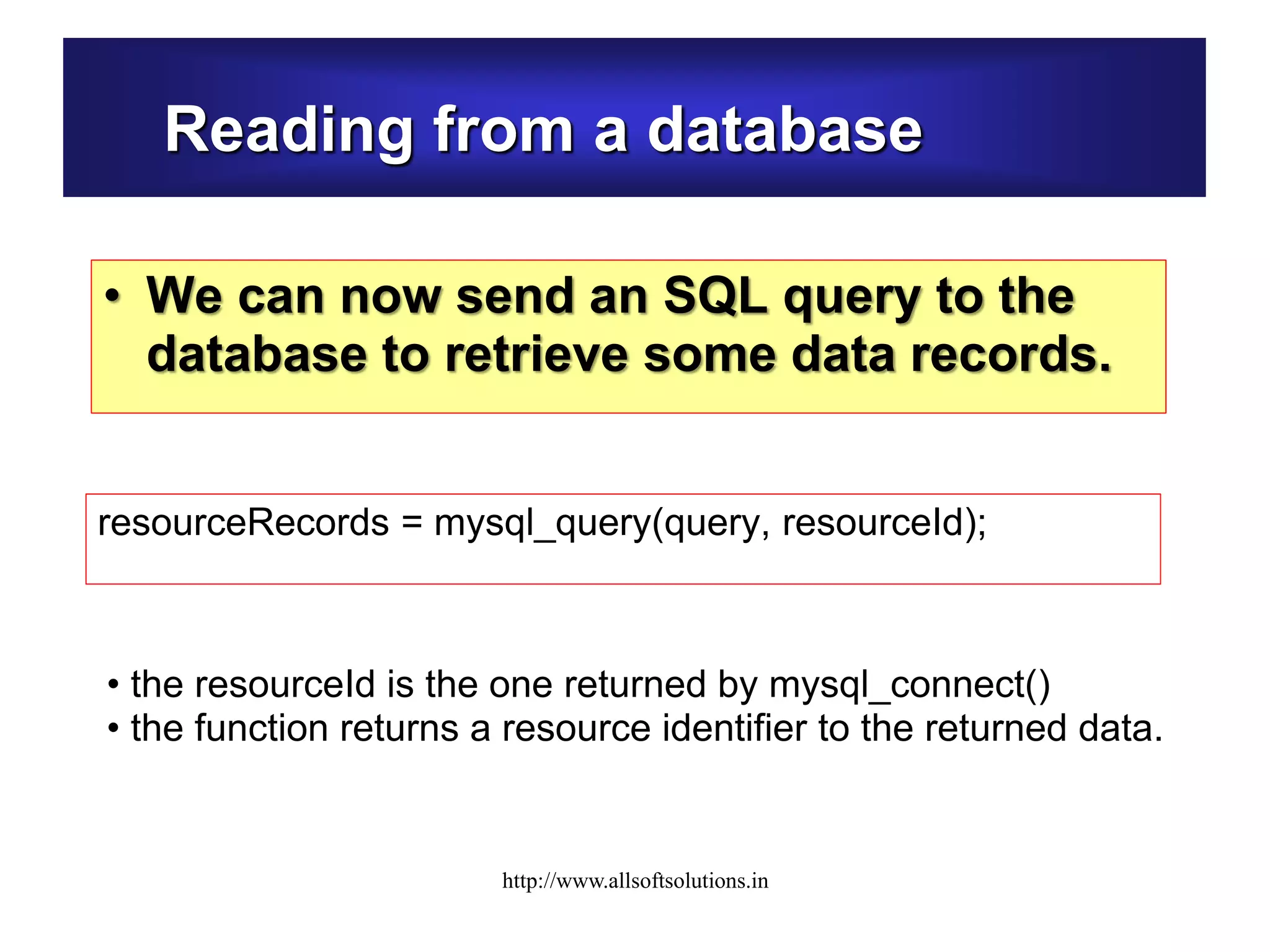 Reading from a database
• We can now send an SQL query to the
database to retrieve some data records.
resourceRecords = mysql_query(query, resourceId);
• the resourceId is the one returned by mysql_connect()
• the function returns a resource identifier to the returned data.
http://www.allsoftsolutions.in
 