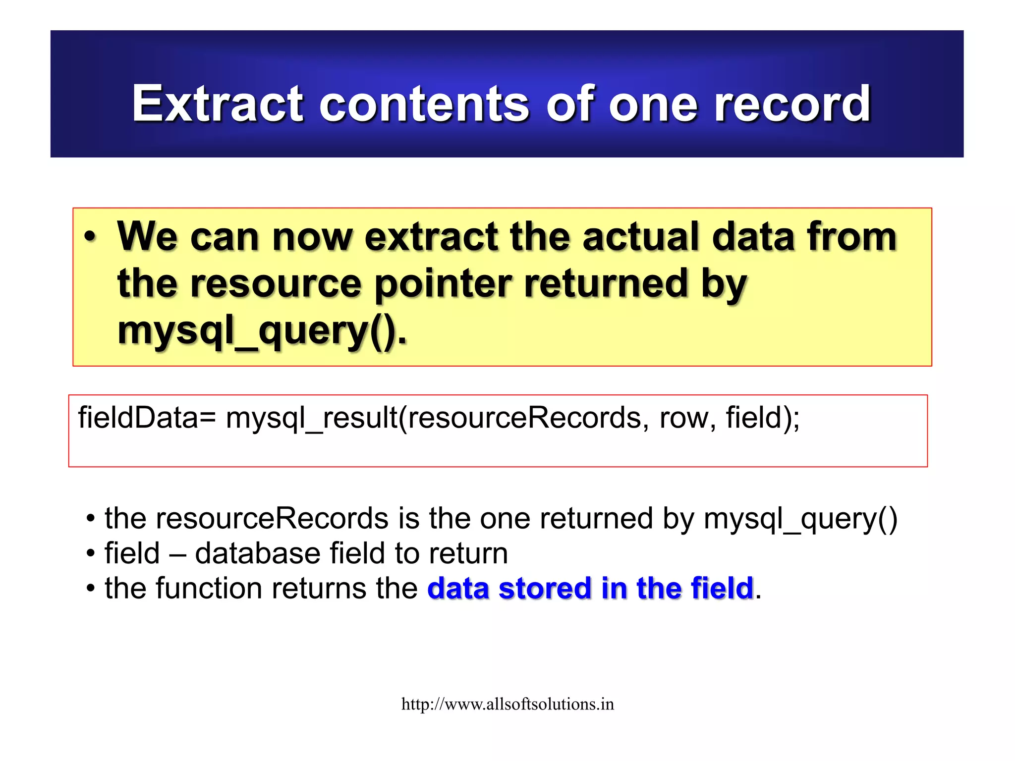 Extract contents of one record
• We can now extract the actual data from
the resource pointer returned by
mysql_query().
fieldData= mysql_result(resourceRecords, row, field);
• the resourceRecords is the one returned by mysql_query()
• field – database field to return
• the function returns the data stored in the field.
http://www.allsoftsolutions.in
 