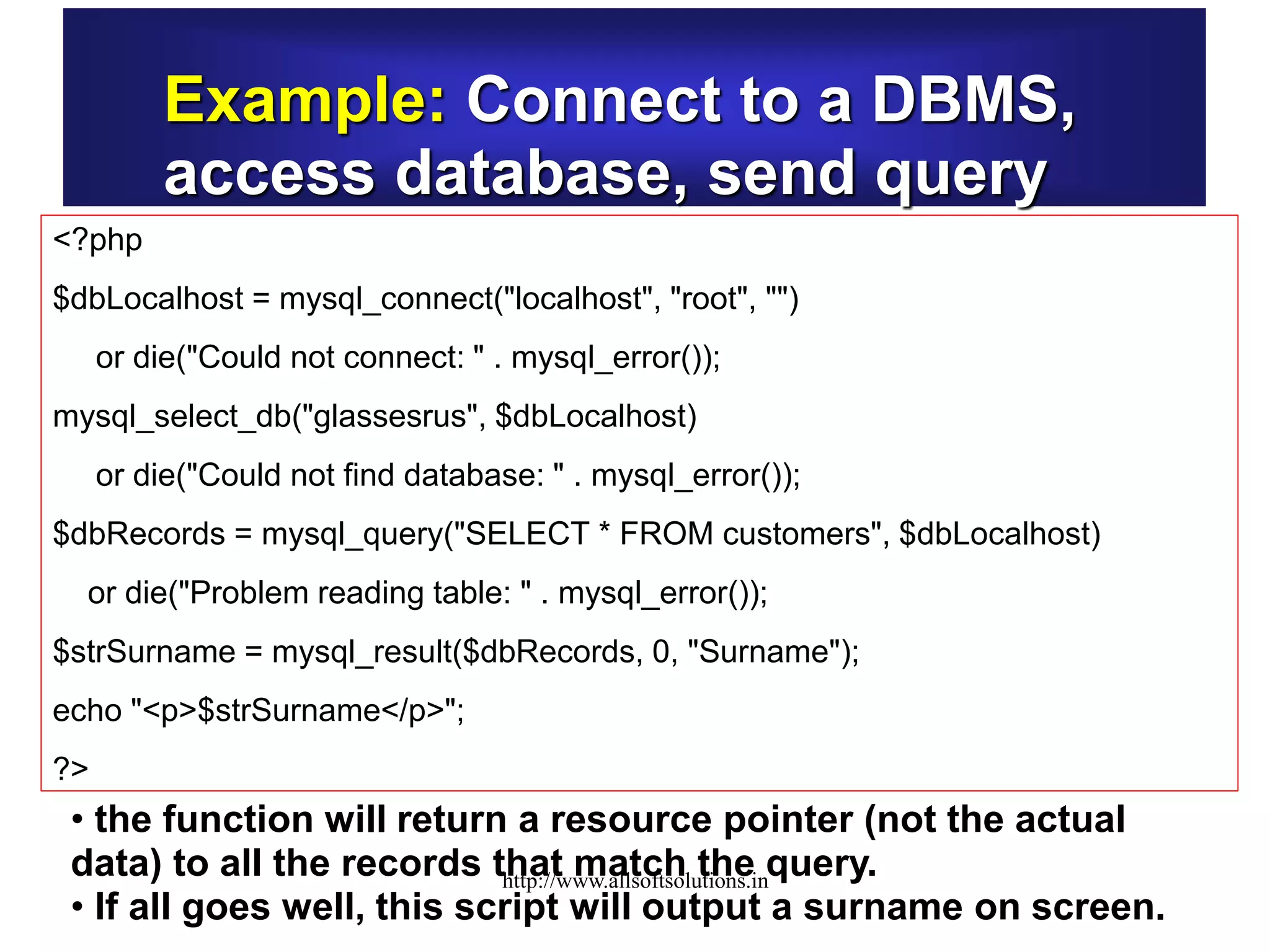 Example: Connect to a DBMS,
access database, send query
<?php
$dbLocalhost = mysql_connect("localhost", "root", "")
or die("Could not connect: " . mysql_error());
mysql_select_db("glassesrus", $dbLocalhost)
or die("Could not find database: " . mysql_error());
$dbRecords = mysql_query("SELECT * FROM customers", $dbLocalhost)
or die("Problem reading table: " . mysql_error());
$strSurname = mysql_result($dbRecords, 0, "Surname");
echo "<p>$strSurname</p>";
?>
• the function will return a resource pointer (not the actual
data) to all the records that match the query.
• If all goes well, this script will output a surname on screen.
http://www.allsoftsolutions.in
 