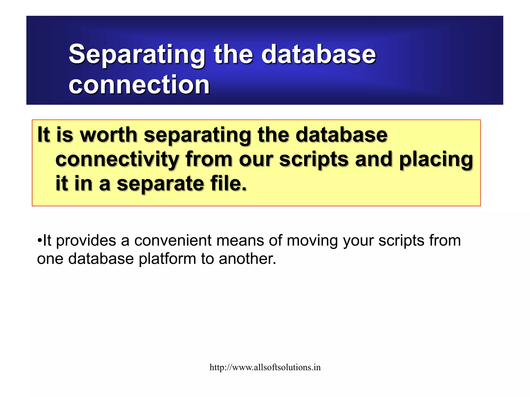 Separating the database
connection
It is worth separating the database
connectivity from our scripts and placing
it in a separate file.
•It provides a convenient means of moving your scripts from
one database platform to another.
http://www.allsoftsolutions.in
 