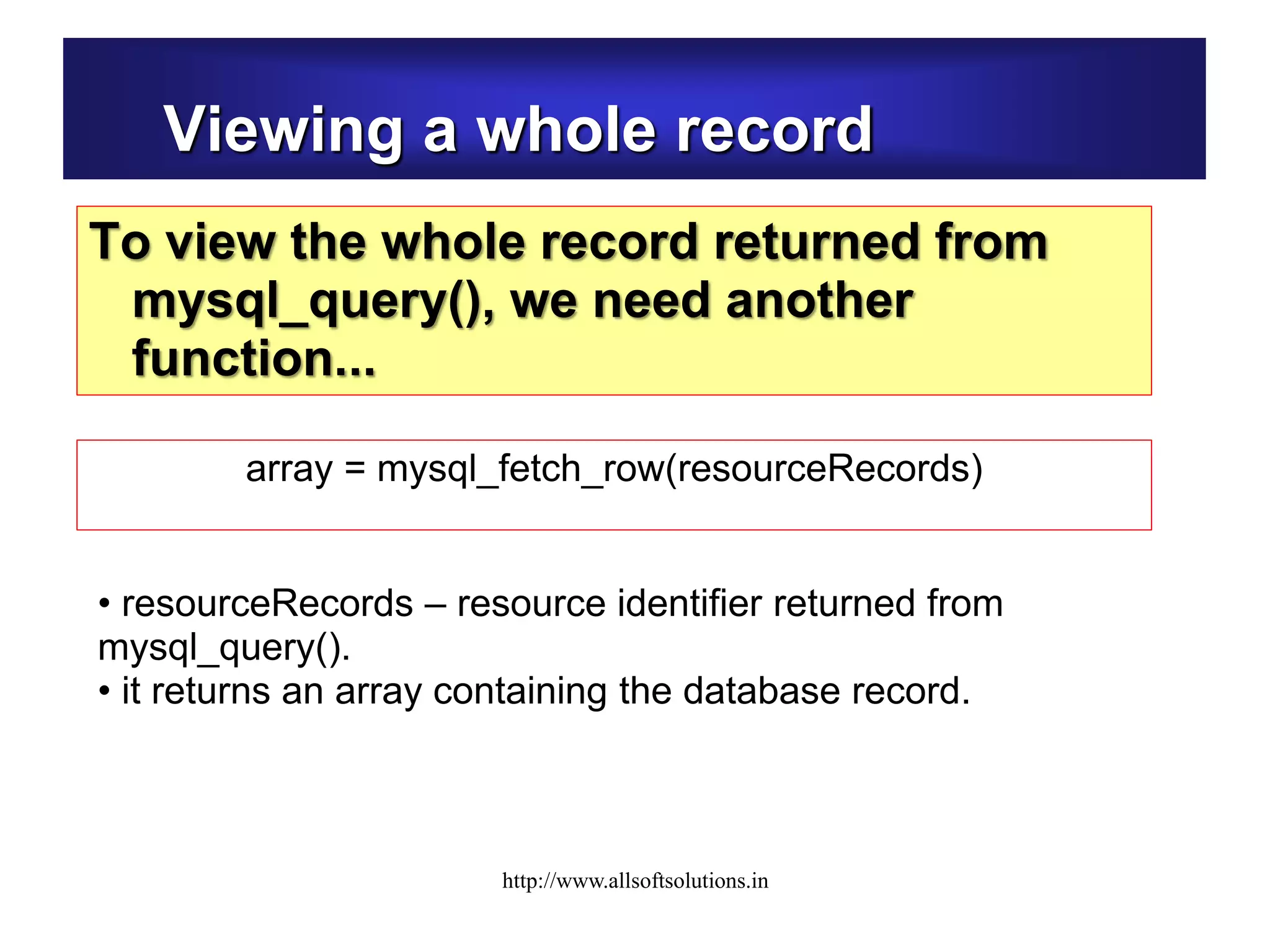 Viewing a whole record
To view the whole record returned from
mysql_query(), we need another
function...
• resourceRecords – resource identifier returned from
mysql_query().
• it returns an array containing the database record.
array = mysql_fetch_row(resourceRecords)
http://www.allsoftsolutions.in
 