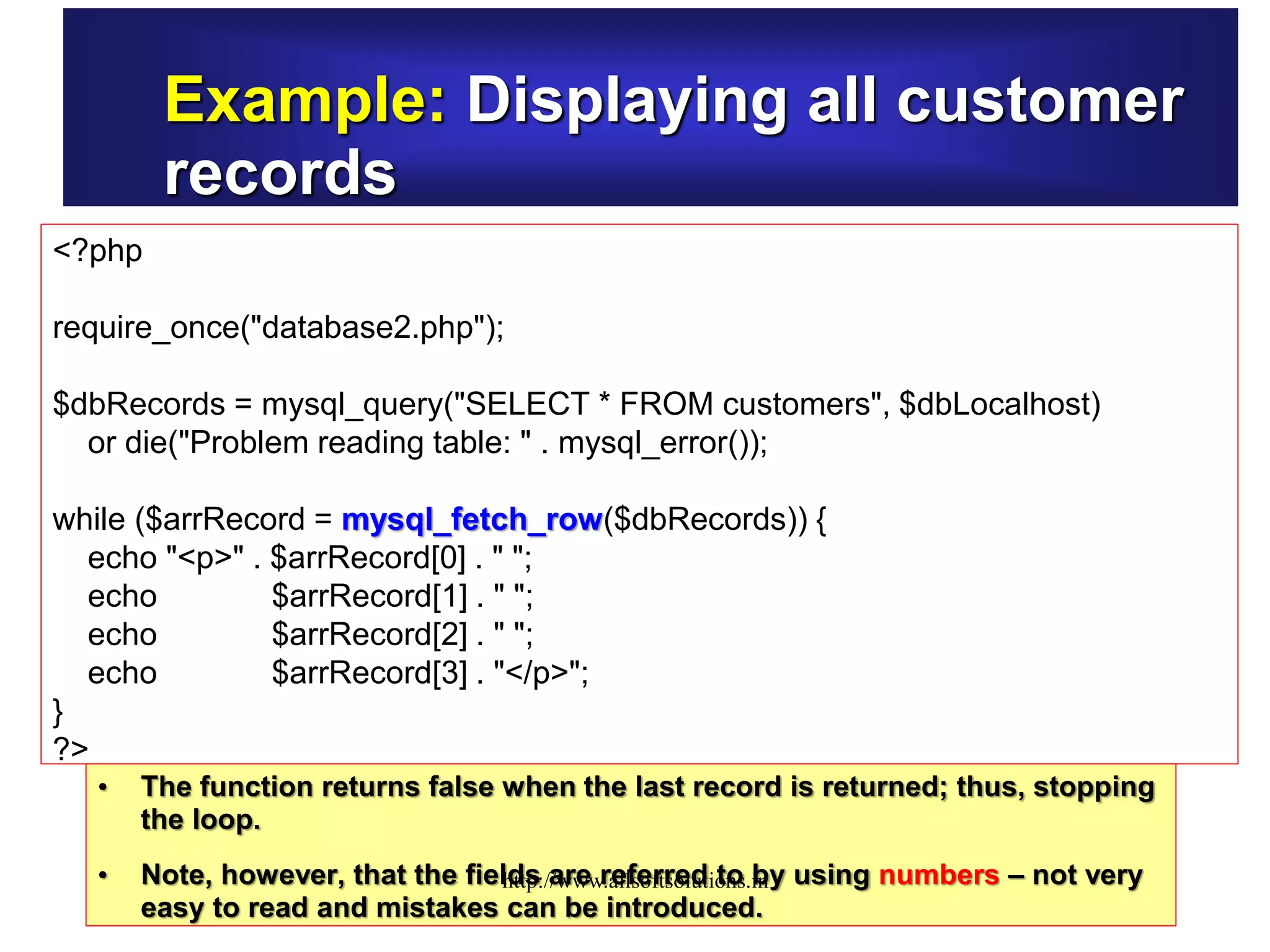 Example: Displaying all customer
records
<?php
require_once("database2.php");
$dbRecords = mysql_query("SELECT * FROM customers", $dbLocalhost)
or die("Problem reading table: " . mysql_error());
while ($arrRecord = mysql_fetch_row($dbRecords)) {
echo "<p>" . $arrRecord[0] . " ";
echo $arrRecord[1] . " ";
echo $arrRecord[2] . " ";
echo $arrRecord[3] . "</p>";
}
?>
• The function returns false when the last record is returned; thus, stopping
the loop.
• Note, however, that the fields are referred to by using numbers – not very
easy to read and mistakes can be introduced.
http://www.allsoftsolutions.in
 