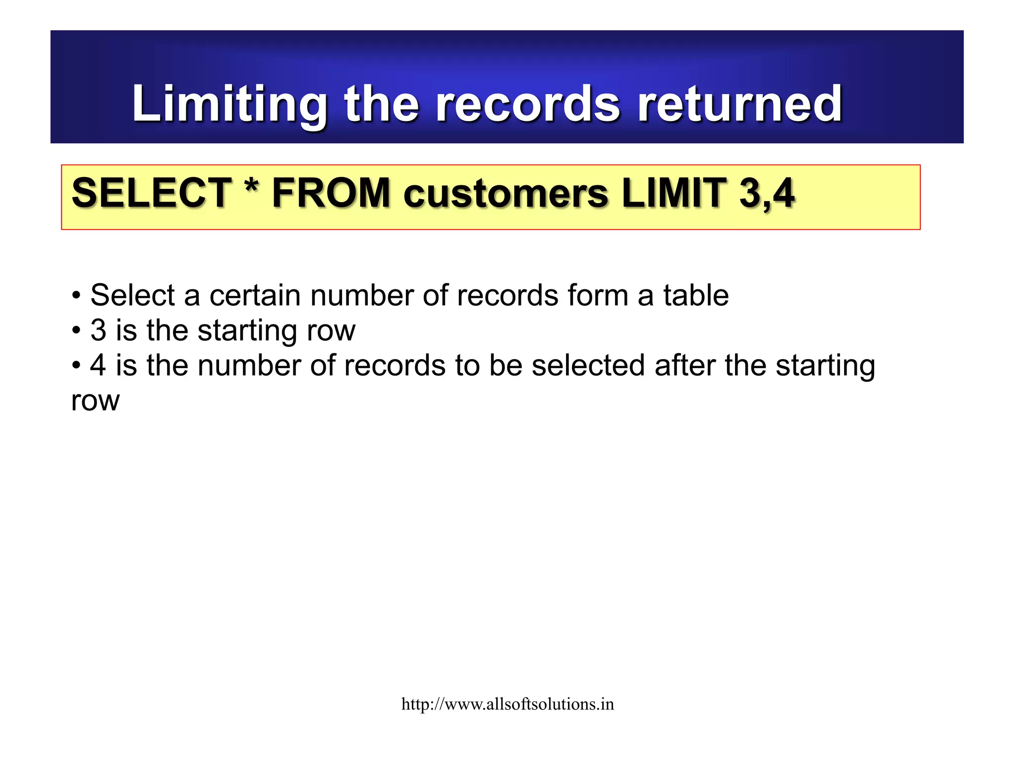 Limiting the records returned
SELECT * FROM customers LIMIT 3,4
• Select a certain number of records form a table
• 3 is the starting row
• 4 is the number of records to be selected after the starting
row
http://www.allsoftsolutions.in
 