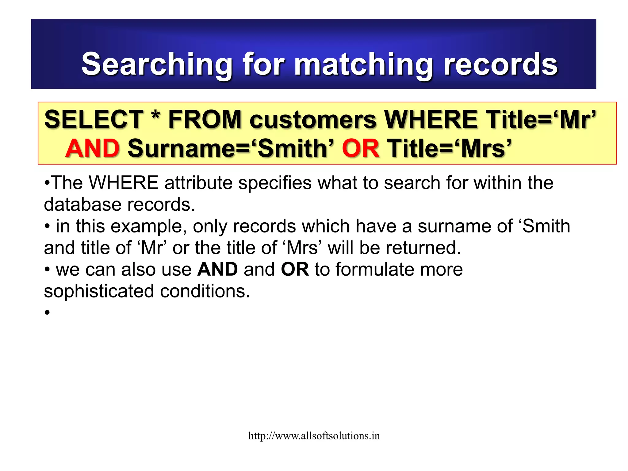 Searching for matching records
SELECT * FROM customers WHERE Title=‘Mr’
AND Surname=‘Smith’ OR Title=‘Mrs’
•The WHERE attribute specifies what to search for within the
database records.
• in this example, only records which have a surname of ‘Smith
and title of ‘Mr’ or the title of ‘Mrs’ will be returned.
• we can also use AND and OR to formulate more
sophisticated conditions.
•
http://www.allsoftsolutions.in
 