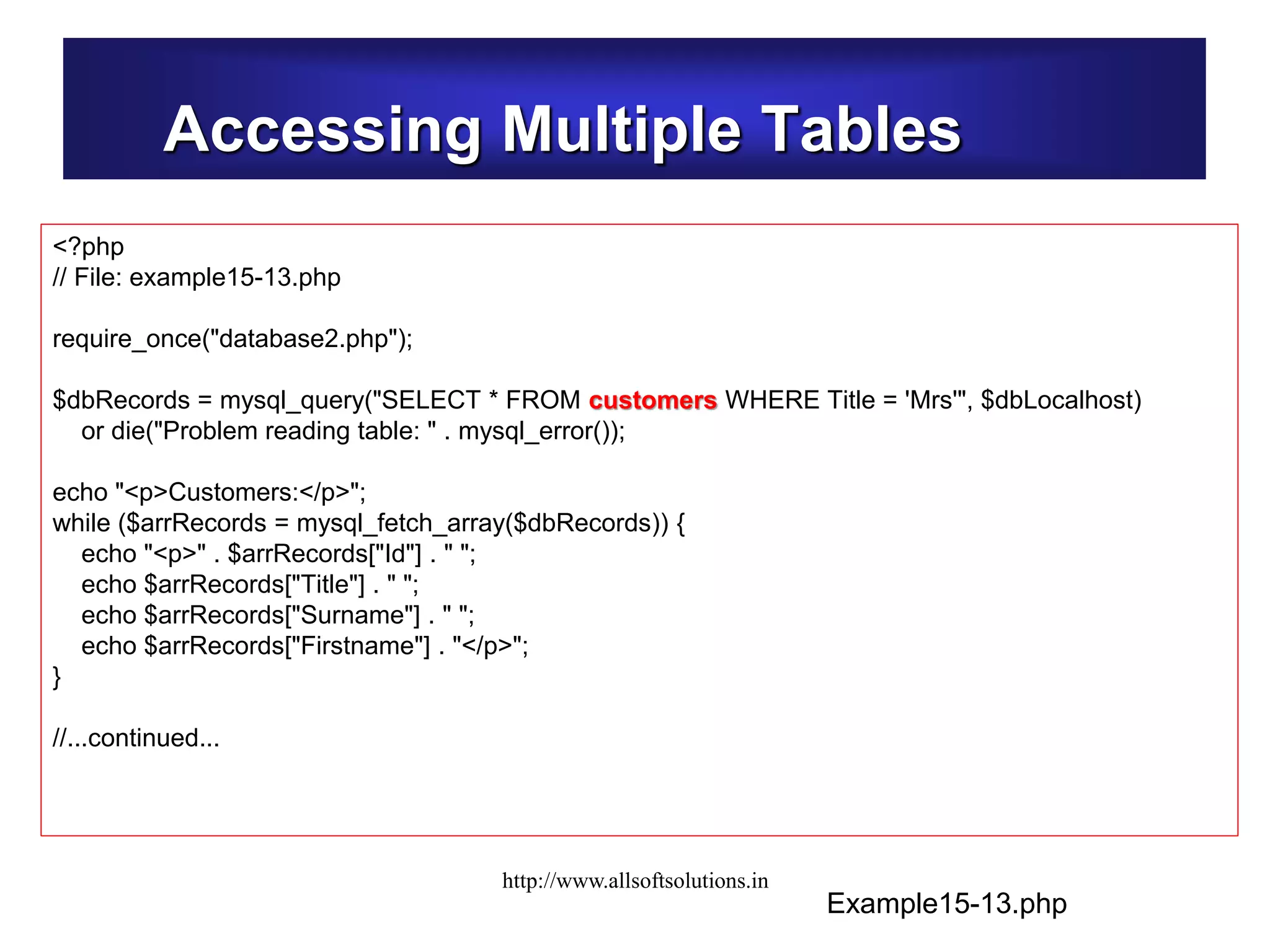 Accessing Multiple Tables
Example15-13.php
<?php
// File: example15-13.php
require_once("database2.php");
$dbRecords = mysql_query("SELECT * FROM customers WHERE Title = 'Mrs'", $dbLocalhost)
or die("Problem reading table: " . mysql_error());
echo "<p>Customers:</p>";
while ($arrRecords = mysql_fetch_array($dbRecords)) {
echo "<p>" . $arrRecords["Id"] . " ";
echo $arrRecords["Title"] . " ";
echo $arrRecords["Surname"] . " ";
echo $arrRecords["Firstname"] . "</p>";
}
//...continued...
http://www.allsoftsolutions.in
 