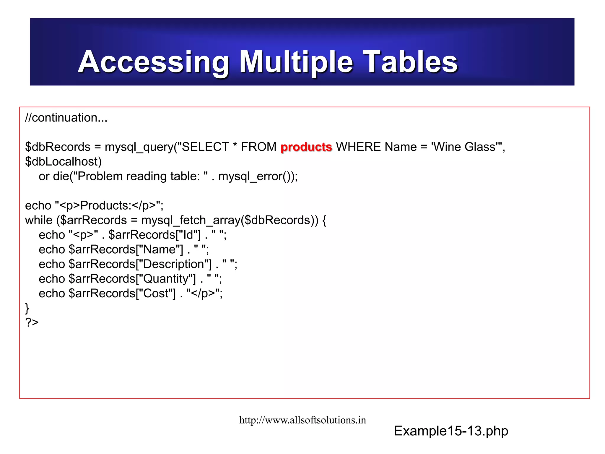 Accessing Multiple Tables
Example15-13.php
//continuation...
$dbRecords = mysql_query("SELECT * FROM products WHERE Name = 'Wine Glass'",
$dbLocalhost)
or die("Problem reading table: " . mysql_error());
echo "<p>Products:</p>";
while ($arrRecords = mysql_fetch_array($dbRecords)) {
echo "<p>" . $arrRecords["Id"] . " ";
echo $arrRecords["Name"] . " ";
echo $arrRecords["Description"] . " ";
echo $arrRecords["Quantity"] . " ";
echo $arrRecords["Cost"] . "</p>";
}
?>
http://www.allsoftsolutions.in
 