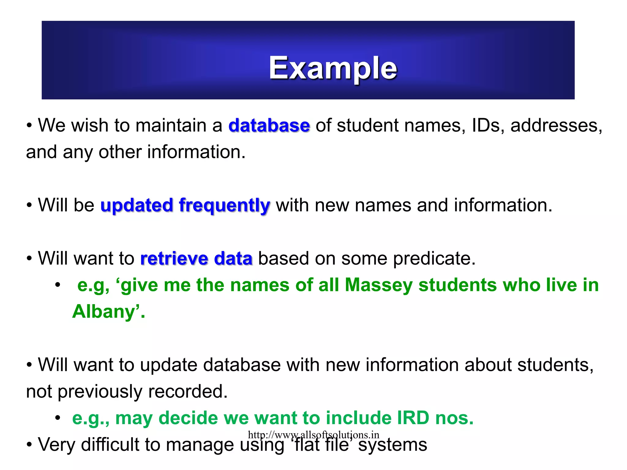 Example
• We wish to maintain a database of student names, IDs, addresses,
and any other information.
• Will be updated frequently with new names and information.
• Will want to retrieve data based on some predicate.
• e.g, ‘give me the names of all Massey students who live in
Albany’.
• Will want to update database with new information about students,
not previously recorded.
• e.g., may decide we want to include IRD nos.
• Very difficult to manage using ‘flat file’ systems
http://www.allsoftsolutions.in
 
