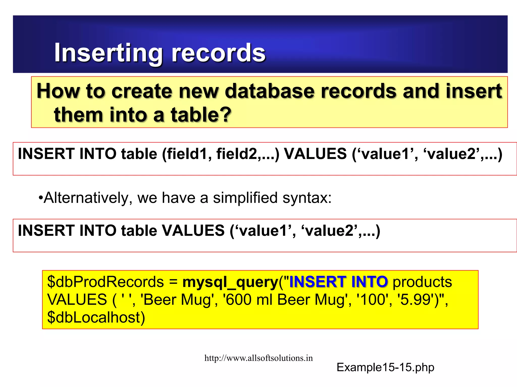 Inserting records
How to create new database records and insert
them into a table?
INSERT INTO table (field1, field2,...) VALUES (‘value1’, ‘value2’,...)
Example15-15.php
INSERT INTO table VALUES (‘value1’, ‘value2’,...)
•Alternatively, we have a simplified syntax:
$dbProdRecords = mysql_query("INSERT INTO products
VALUES ( ' ', 'Beer Mug', '600 ml Beer Mug', '100', '5.99')",
$dbLocalhost)
http://www.allsoftsolutions.in
 
