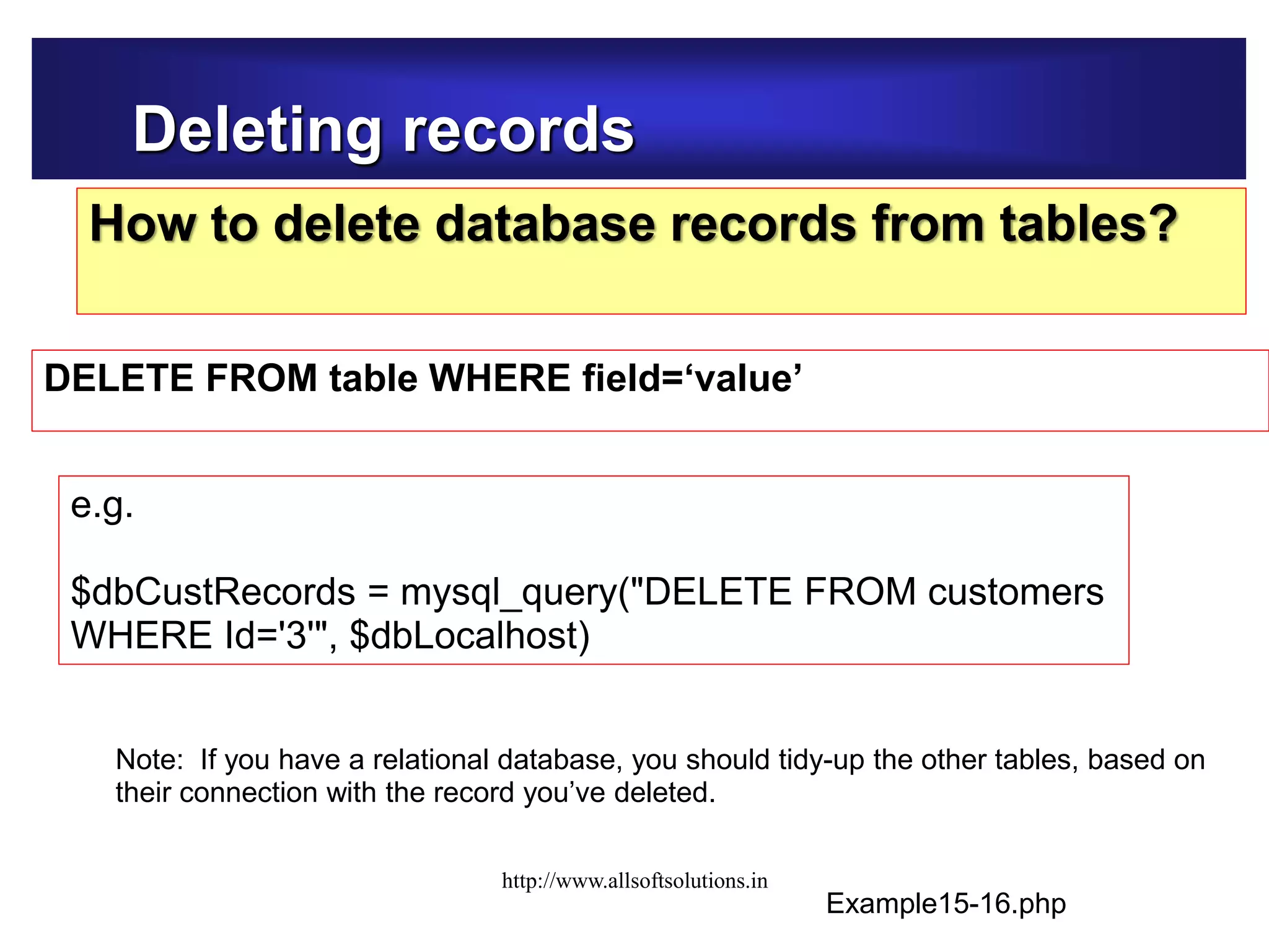 Deleting records
How to delete database records from tables?
DELETE FROM table WHERE field=‘value’
Example15-16.php
e.g.
$dbCustRecords = mysql_query("DELETE FROM customers
WHERE Id='3'", $dbLocalhost)
Note: If you have a relational database, you should tidy-up the other tables, based on
their connection with the record you’ve deleted.
http://www.allsoftsolutions.in
 