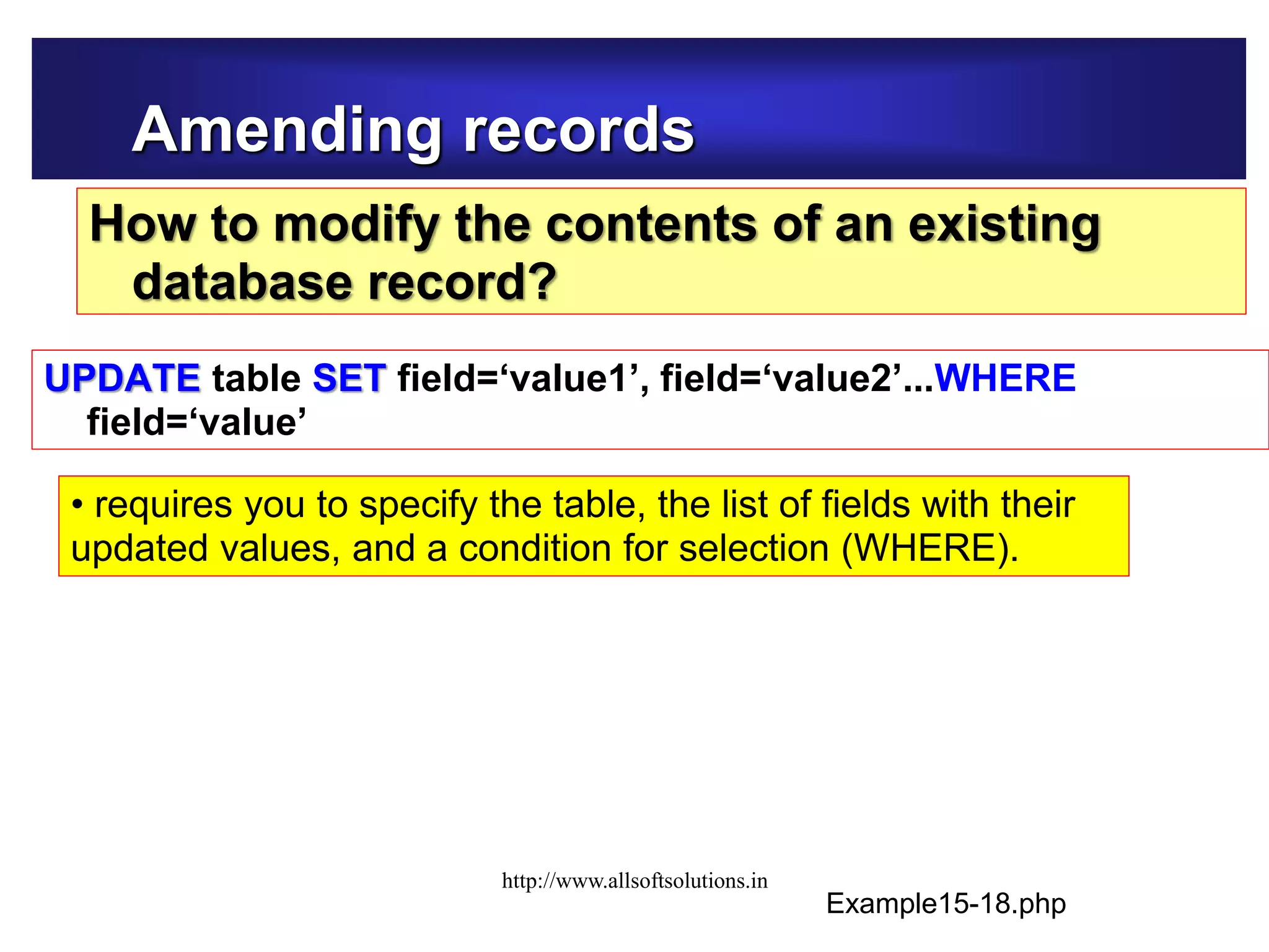 Amending records
How to modify the contents of an existing
database record?
UPDATE table SET field=‘value1’, field=‘value2’...WHERE
field=‘value’
Example15-18.php
• requires you to specify the table, the list of fields with their
updated values, and a condition for selection (WHERE).
http://www.allsoftsolutions.in
 