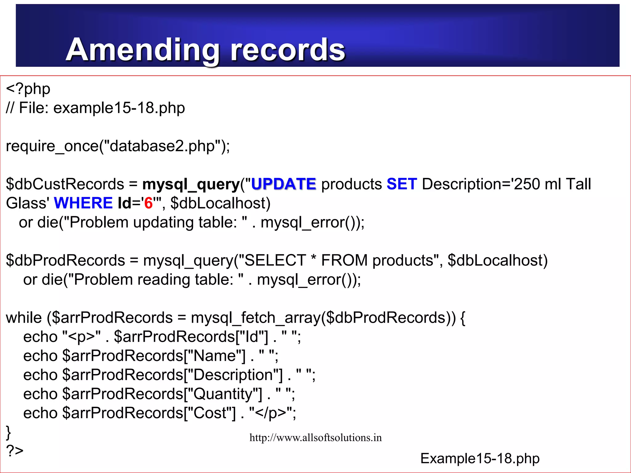 Amending records
Example15-14.php
<?php
// File: example15-18.php
require_once("database2.php");
$dbCustRecords = mysql_query("UPDATE products SET Description='250 ml Tall
Glass' WHERE Id='6'", $dbLocalhost)
or die("Problem updating table: " . mysql_error());
$dbProdRecords = mysql_query("SELECT * FROM products", $dbLocalhost)
or die("Problem reading table: " . mysql_error());
while ($arrProdRecords = mysql_fetch_array($dbProdRecords)) {
echo "<p>" . $arrProdRecords["Id"] . " ";
echo $arrProdRecords["Name"] . " ";
echo $arrProdRecords["Description"] . " ";
echo $arrProdRecords["Quantity"] . " ";
echo $arrProdRecords["Cost"] . "</p>";
}
?> Example15-18.php
http://www.allsoftsolutions.in
 