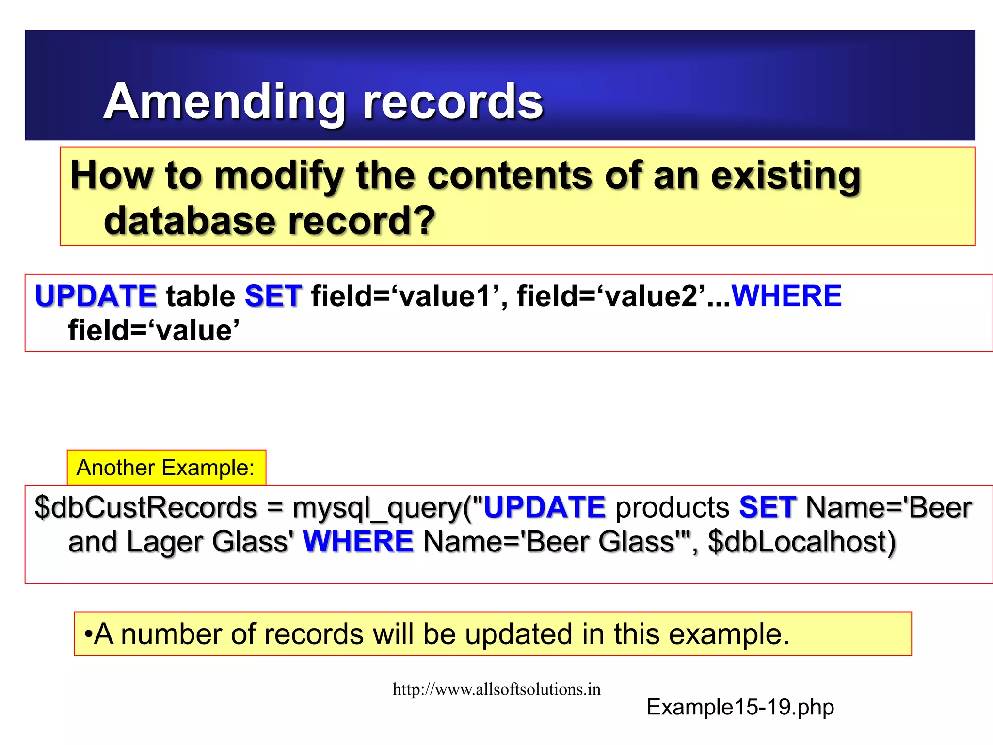 Amending records
How to modify the contents of an existing
database record?
$dbCustRecords = mysql_query("UPDATE products SET Name='Beer
and Lager Glass' WHERE Name='Beer Glass'", $dbLocalhost)
Example15-19.php
•A number of records will be updated in this example.
Another Example:
UPDATE table SET field=‘value1’, field=‘value2’...WHERE
field=‘value’
http://www.allsoftsolutions.in
 