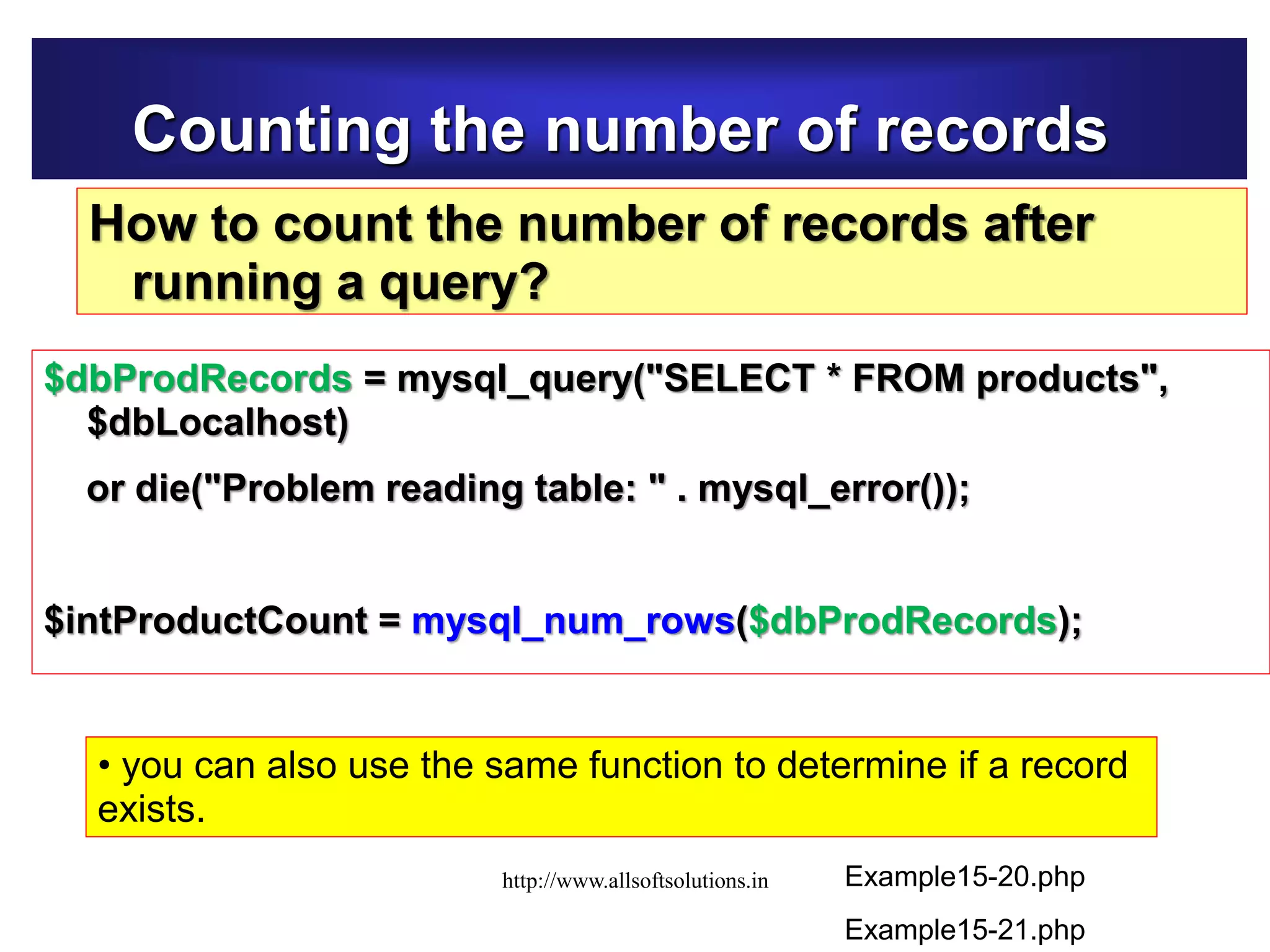 Counting the number of records
How to count the number of records after
running a query?
$dbProdRecords = mysql_query("SELECT * FROM products",
$dbLocalhost)
or die("Problem reading table: " . mysql_error());
$intProductCount = mysql_num_rows($dbProdRecords);
Example15-20.php
• you can also use the same function to determine if a record
exists.
Example15-21.php
http://www.allsoftsolutions.in
 