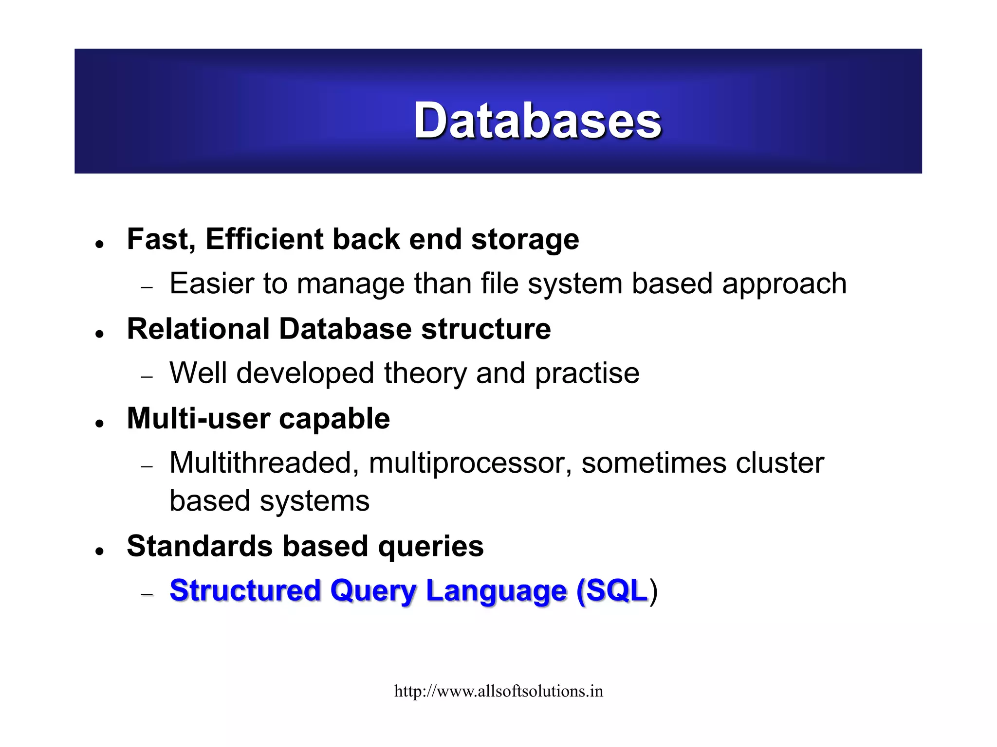 Databases
 Fast, Efficient back end storage
 Easier to manage than file system based approach
 Relational Database structure
 Well developed theory and practise
 Multi-user capable
 Multithreaded, multiprocessor, sometimes cluster
based systems
 Standards based queries
 Structured Query Language (SQL)
http://www.allsoftsolutions.in
 
