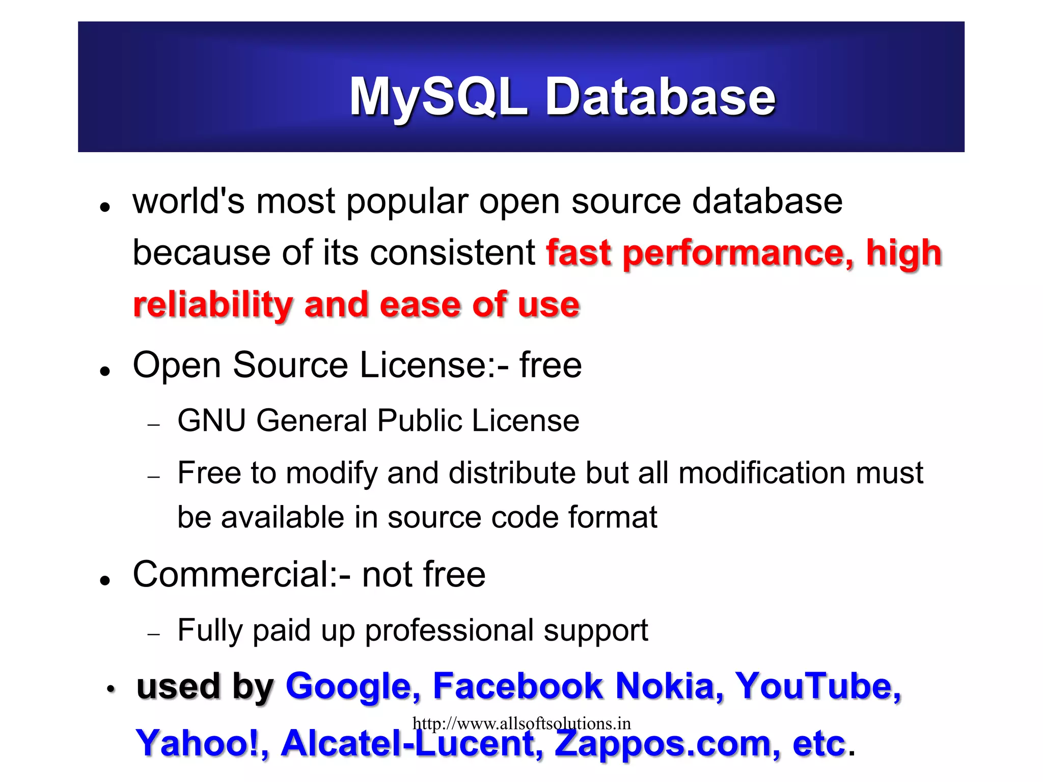 MySQL Database
 world's most popular open source database
because of its consistent fast performance, high
reliability and ease of use
 Open Source License:- free
 GNU General Public License
 Free to modify and distribute but all modification must
be available in source code format
 Commercial:- not free
 Fully paid up professional support
• used by Google, Facebook Nokia, YouTube,
Yahoo!, Alcatel-Lucent, Zappos.com, etc.
http://www.allsoftsolutions.in
 