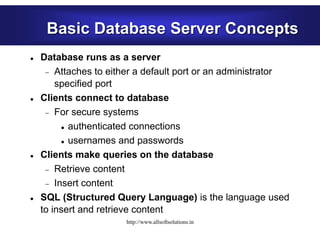 Basic Database Server Concepts
 Database runs as a server
 Attaches to either a default port or an administrator
specified port
 Clients connect to database
 For secure systems
 authenticated connections
 usernames and passwords
 Clients make queries on the database
 Retrieve content
 Insert content
 SQL (Structured Query Language) is the language used
to insert and retrieve content
http://www.allsoftsolutions.in
 