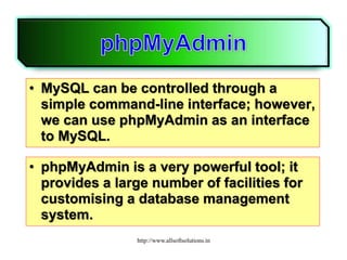 • MySQL can be controlled through a
simple command-line interface; however,
we can use phpMyAdmin as an interface
to MySQL.
• phpMyAdmin is a very powerful tool; it
provides a large number of facilities for
customising a database management
system.
http://www.allsoftsolutions.in
 