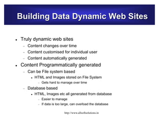 Building Data Dynamic Web Sites
 Truly dynamic web sites
 Content changes over time
 Content customised for individual user
 Content automatically generated
 Content Programmatically generated
 Can be File system based
 HTML and Images stored on File System
 Gets hard to manage over time
 Database based
 HTML, Images etc all generated from database
 Easier to manage
 If data is too large, can overload the database
http://www.allsoftsolutions.in
 