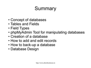 Summary
• Concept of databases
• Tables and Fields
• Field Types
• phpMyAdmin Tool for manipulating databases
• Creation of a database
• How to add and edit records
• How to back-up a database
• Database Design
http://www.allsoftsolutions.in
 