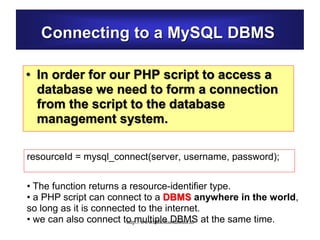 Connecting to a MySQL DBMS
• In order for our PHP script to access a
database we need to form a connection
from the script to the database
management system.
resourceId = mysql_connect(server, username, password);
• The function returns a resource-identifier type.
• a PHP script can connect to a DBMS anywhere in the world,
so long as it is connected to the internet.
• we can also connect to multiple DBMS at the same time.http://www.allsoftsolutions.in
 