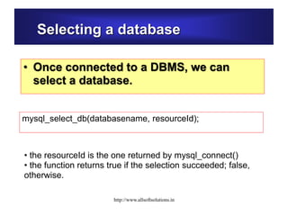 Selecting a database
• Once connected to a DBMS, we can
select a database.
mysql_select_db(databasename, resourceId);
• the resourceId is the one returned by mysql_connect()
• the function returns true if the selection succeeded; false,
otherwise.
http://www.allsoftsolutions.in
 