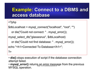 Example: Connect to a DBMS and
access database
<?php
$dbLocalhost = mysql_connect("localhost", "root", "")
or die("Could not connect: " . mysql_error());
mysql_select_db("glassesrus", $dbLocalhost)
or die("Could not find database: " . mysql_error());
echo "<h1>Connected To Database</h1>";
?>
• die() stops execution of script if the database connection
attempt failed.
• mysql_error() returns an error message from the previous
MYSQL operation.
http://www.allsoftsolutions.in
 