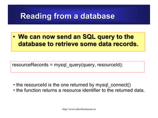 Reading from a database
• We can now send an SQL query to the
database to retrieve some data records.
resourceRecords = mysql_query(query, resourceId);
• the resourceId is the one returned by mysql_connect()
• the function returns a resource identifier to the returned data.
http://www.allsoftsolutions.in
 