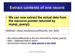 Extract contents of one record
• We can now extract the actual data from
the resource pointer returned by
mysql_query().
fieldData= mysql_result(resourceRecords, row, field);
• the resourceRecords is the one returned by mysql_query()
• field – database field to return
• the function returns the data stored in the field.
http://www.allsoftsolutions.in
 
