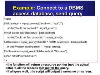Example: Connect to a DBMS,
access database, send query
<?php
$dbLocalhost = mysql_connect("localhost", "root", "")
or die("Could not connect: " . mysql_error());
mysql_select_db("glassesrus", $dbLocalhost)
or die("Could not find database: " . mysql_error());
$dbRecords = mysql_query("SELECT * FROM customers", $dbLocalhost)
or die("Problem reading table: " . mysql_error());
$strSurname = mysql_result($dbRecords, 0, "Surname");
echo "<p>$strSurname</p>";
?>
• the function will return a resource pointer (not the actual
data) to all the records that match the query.
• If all goes well, this script will output a surname on screen.
http://www.allsoftsolutions.in
 
