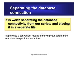 Separating the database
connection
It is worth separating the database
connectivity from our scripts and placing
it in a separate file.
•It provides a convenient means of moving your scripts from
one database platform to another.
http://www.allsoftsolutions.in
 