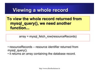 Viewing a whole record
To view the whole record returned from
mysql_query(), we need another
function...
• resourceRecords – resource identifier returned from
mysql_query().
• it returns an array containing the database record.
array = mysql_fetch_row(resourceRecords)
http://www.allsoftsolutions.in
 