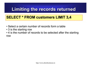 Limiting the records returned
SELECT * FROM customers LIMIT 3,4
• Select a certain number of records form a table
• 3 is the starting row
• 4 is the number of records to be selected after the starting
row
http://www.allsoftsolutions.in
 