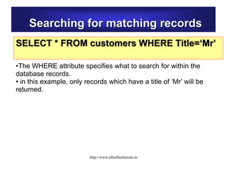 Searching for matching records
SELECT * FROM customers WHERE Title=‘Mr’
•The WHERE attribute specifies what to search for within the
database records.
• in this example, only records which have a title of ‘Mr’ will be
returned.
http://www.allsoftsolutions.in
 