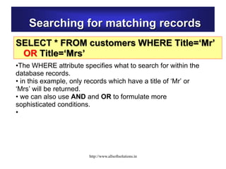 Searching for matching records
SELECT * FROM customers WHERE Title=‘Mr’
OR Title=‘Mrs’
•The WHERE attribute specifies what to search for within the
database records.
• in this example, only records which have a title of ‘Mr’ or
‘Mrs’ will be returned.
• we can also use AND and OR to formulate more
sophisticated conditions.
•
http://www.allsoftsolutions.in
 