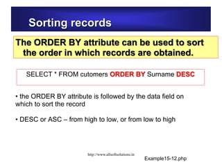 Sorting records
The ORDER BY attribute can be used to sort
the order in which records are obtained.
• the ORDER BY attribute is followed by the data field on
which to sort the record
• DESC or ASC – from high to low, or from low to high
SELECT * FROM cutomers ORDER BY Surname DESC
Example15-12.php
http://www.allsoftsolutions.in
 