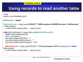 Using records to read another table
Example15-14.php
<?php
require_once("database2.php");
$strSurname = "Jones";
$dbCustRecords = mysql_query("SELECT * FROM customers WHERE Surname = '$strSurname'
", $dbLocalhost)
or die("Problem reading table: " . mysql_error());
while ($arrCustRecords = mysql_fetch_array($dbCustRecords)) {
$intId = $arrCustRecords["Id"];
echo "<p>Customer: ";
echo $arrCustRecords["Title"] . " ";
echo $arrCustRecords["Surname"] . " ";
echo $arrCustRecords["Firstname"] . "</p>";
$dbPurRecords = mysql_query("SELECT * FROM purchases WHERE customers_Id = '$intId'",
$dbLocalhost)
or die("Problem reading table: " . mysql_error());
Complete version
http://www.allsoftsolutions.in
 