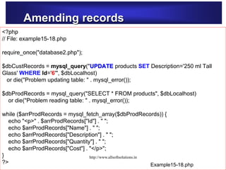 Amending records
Example15-14.php
<?php
// File: example15-18.php
require_once("database2.php");
$dbCustRecords = mysql_query("UPDATE products SET Description='250 ml Tall
Glass' WHERE Id='6'", $dbLocalhost)
or die("Problem updating table: " . mysql_error());
$dbProdRecords = mysql_query("SELECT * FROM products", $dbLocalhost)
or die("Problem reading table: " . mysql_error());
while ($arrProdRecords = mysql_fetch_array($dbProdRecords)) {
echo "<p>" . $arrProdRecords["Id"] . " ";
echo $arrProdRecords["Name"] . " ";
echo $arrProdRecords["Description"] . " ";
echo $arrProdRecords["Quantity"] . " ";
echo $arrProdRecords["Cost"] . "</p>";
}
?> Example15-18.php
http://www.allsoftsolutions.in
 