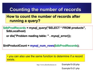 Counting the number of records
How to count the number of records after
running a query?
$dbProdRecords = mysql_query("SELECT * FROM products",
$dbLocalhost)
or die("Problem reading table: " . mysql_error());
$intProductCount = mysql_num_rows($dbProdRecords);
Example15-20.php
• you can also use the same function to determine if a record
exists.
Example15-21.php
http://www.allsoftsolutions.in
 